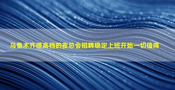 乌鲁木齐很高档的夜总会招聘稳定上班开始一切值得