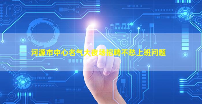 河源市中心名气大夜场招聘不愁上班问题